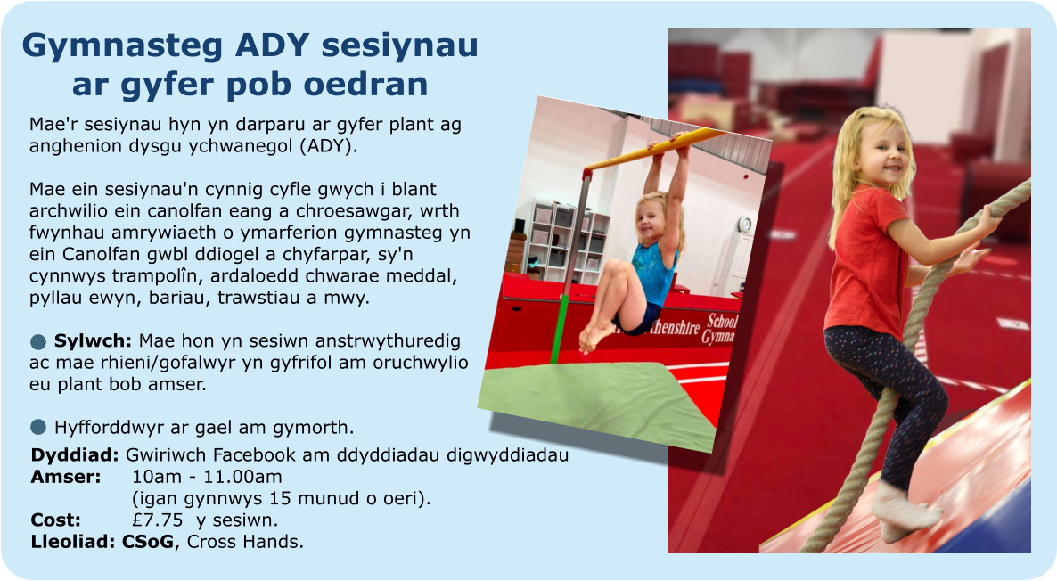 Gymnasteg ADY sesiynau ar gyfer pob oedran  Mae'r sesiynau hyn yn darparu ar gyfer plant ag anghenion dysgu ychwanegol (ADY).  Mae ein sesiynau'n cynnig cyfle gwych i blant archwilio ein canolfan eang a chroesawgar, wrth fwynhau amrywiaeth o ymarferion gymnasteg yn ein Canolfan gwbl ddiogel a chyfarpar, sy'n cynnwys trampolîn, ardaloedd chwarae meddal, pyllau ewyn, bariau, trawstiau a mwy.  	Sylwch: Mae hon yn sesiwn anstrwythuredig ac mae rhieni/gofalwyr yn gyfrifol am oruchwylio eu plant bob amser.   	Hyfforddwyr ar gael am gymorth.  Dyddiad: Gwiriwch Facebook am ddyddiadau digwyddiadau Amser:	10am - 11.00am 			(igan gynnwys 15 munud o oeri). Cost: 		£7.75  y sesiwn. Lleoliad: CSoG, Cross Hands.
