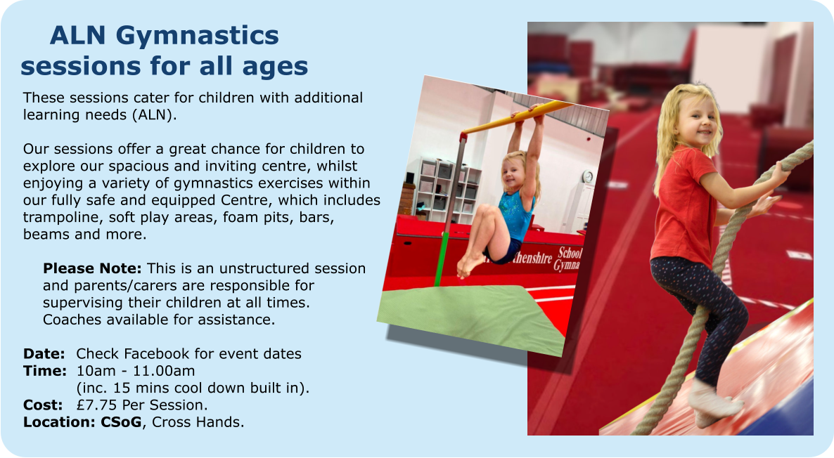 ALN Gymnastics sessions for all ages These sessions cater for children with additional learning needs (ALN).  Our sessions offer a great chance for children to explore our spacious and inviting centre, whilst enjoying a variety of gymnastics exercises within our fully safe and equipped Centre, which includes trampoline, soft play areas, foam pits, bars, beams and more.  	Please Note: This is an unstructured session  	and parents/carers are responsible for  	supervising their children at all times.  	Coaches available for assistance.  Date: 	Check Facebook for event dates Time:	10am - 11.00am 		(inc. 15 mins cool down built in). Cost: 	£7.75 Per Session. Location: CSoG, Cross Hands.